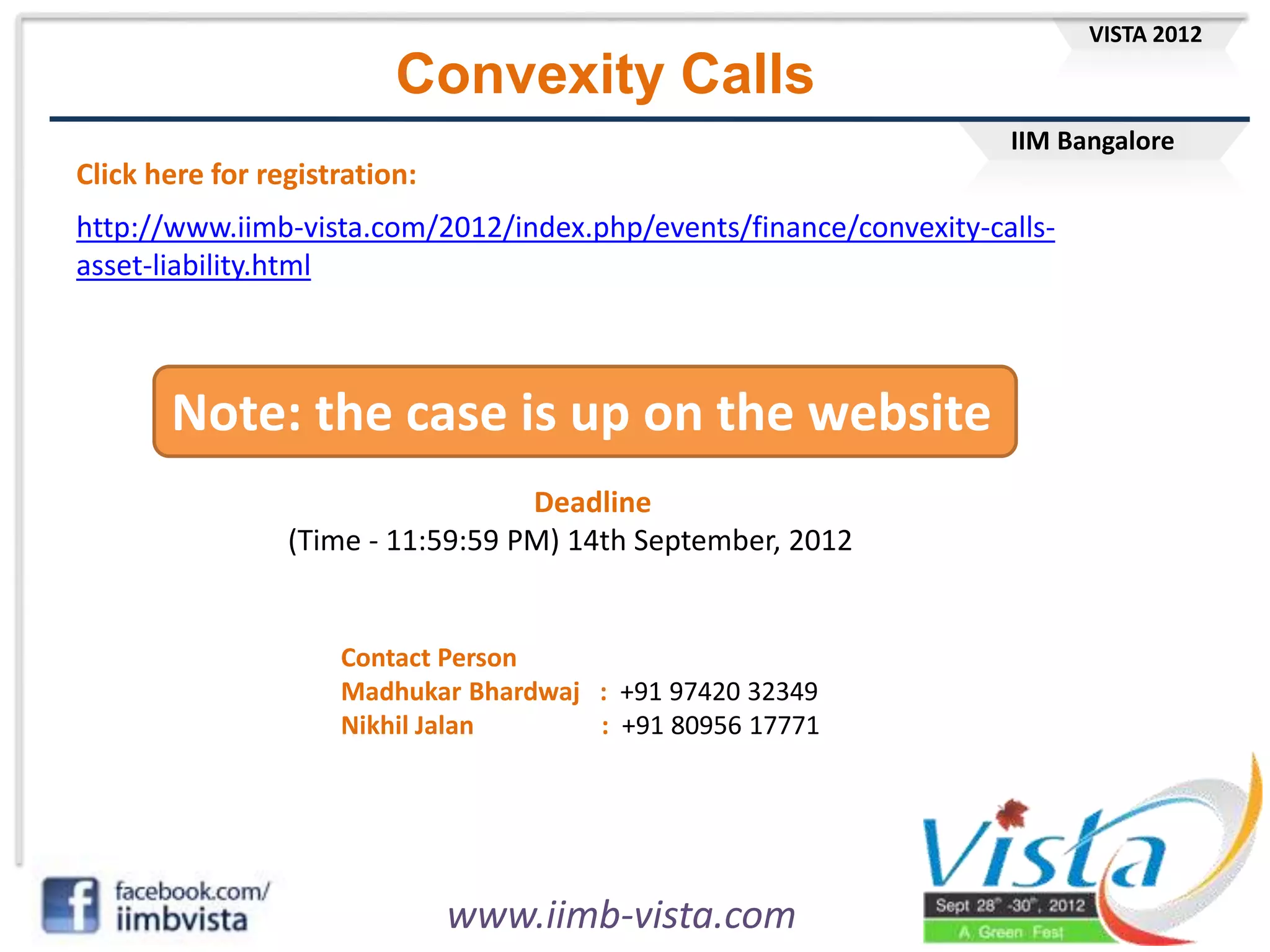 IIM Bangalore
VISTA 2012
www.iimb-vista.com
Convexity Calls
http://www.iimb-vista.com/2012/index.php/events/finance/convexity-calls-
asset-liability.html
Click here for registration:
Note: the case is up on the website
Contact Person
Madhukar Bhardwaj : +91 97420 32349
Nikhil Jalan : +91 80956 17771
Deadline
(Time - 11:59:59 PM) 14th September, 2012
 