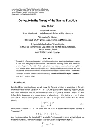 Convexity in the Theory of the Gamma Function
Milan Merkle1
1
Računarski fakultet,
Knez Mihailova 6, 11000 Beograd, Serbia and Montenegro
Elektrotehnički fakultet,
P.P. Box 35-54, 11120 Beograd, Serbia and Montenegro
Universidade Federal do Rio de Janeiro,
Instituto de Mathematica, Departamento de Métodos Estatisticos,
Rio de Janeiro, Brasil
emerkle@kondor.etf.bg.ac.yu
ABSTRACT
Convexity is a fundamental property of the Gamma function, as shown by pioneering work
of Emil Artin, Wolfgang Krull and others. We start with revisiting Krull’s work about the
functional equation f(x + 1) − f(x) = g(x), in a more modern presentation and a slightly
more general setup. We present applications of these results to deriving classical and new
expansions, respresentations and characterizations of the Gamma function. Keywords:
Functional equation, Gamma function, convexity. 2000 Mathematics Subject Classifica-
tion: 26A51, 33B22, 33B15.
1 Introduction
Leonhard Euler described what we call today the Gamma function, in two letters to German
mathematician Christian Goldbach in 1729–1730. He published his discovery in (Euler, 1738),
which can be found in Internet, translated from Latin to English by Stacy G. Langton in 1999.
In fact, Euler discovered two representations of a function x → f(x) that for x = n ∈ N takes
value of n!. One is infinite product, and the other is integral. Euler notices that the infinite
product
+∞

k=1
k1−x(k + 1)x
x + k
(1.1)
takes value x! when x ∈ N. He states that he found a general expression to describe a
”progression”
1, 1 · 2, 1 · 2 · 3, 1 · 2 · 3 · 4, . . .
and he observes that the formula (1.1) is suitable ”for interpolating terms whose indices are
fractional numbers”. In the same paper, Euler derives the integral form of (1.1):
 1
0
(− log x)n
dx.
International Journal of Applied Mathematics  Statistics,
Int. J. Appl. Math. Stat.; Vol. 11; No. V07; November 2007
ISSN 0973-1377 (Print), ISSN 0973-7545 (Online)
Copyright © 2007 by IJAMAS, CESER
 