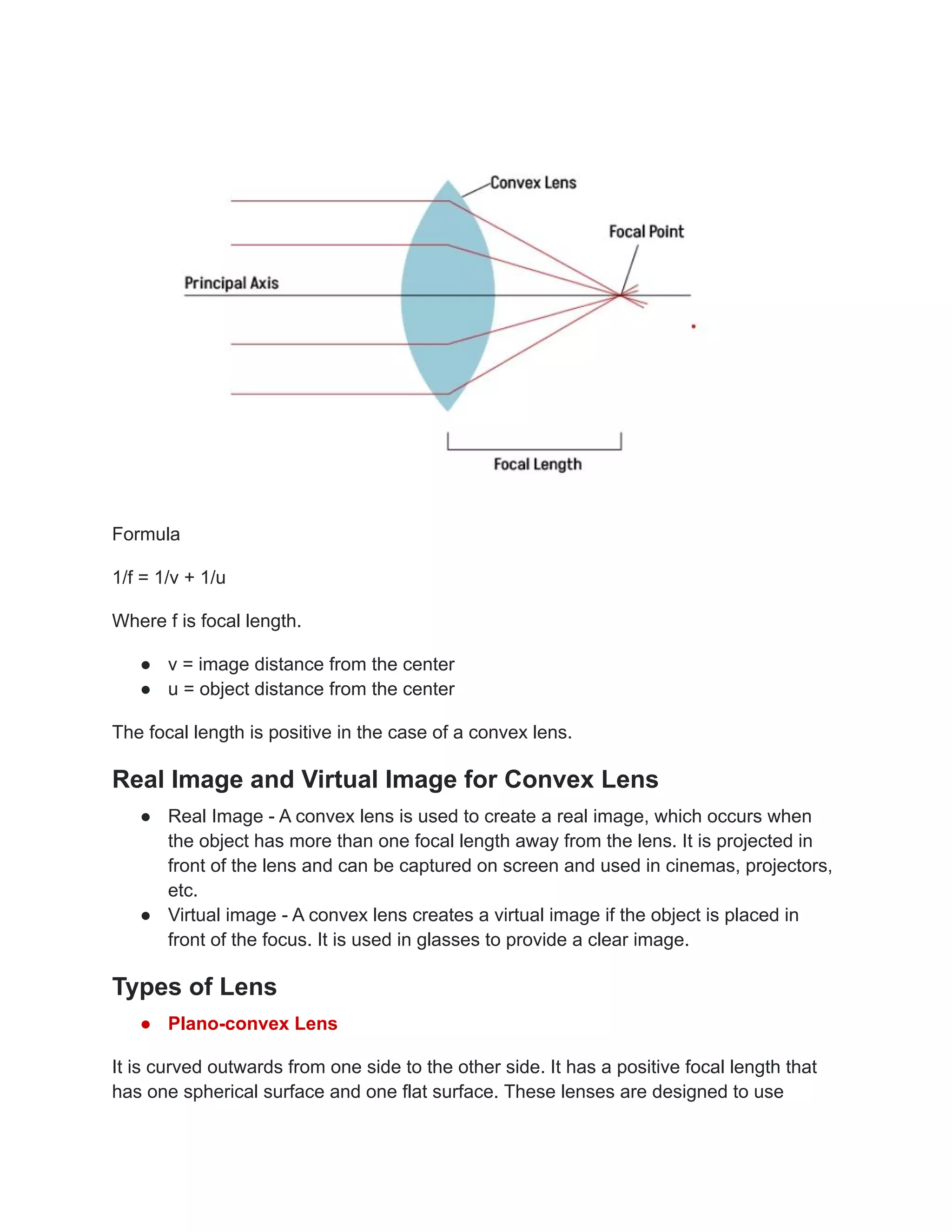 Formula
1/f = 1/v + 1/u
Where f is focal length.
● v = image distance from the center
● u = object distance from the center
The focal length is positive in the case of a convex lens.
Real Image and Virtual Image for Convex Lens
● Real Image - A convex lens is used to create a real image, which occurs when
the object has more than one focal length away from the lens. It is projected in
front of the lens and can be captured on screen and used in cinemas, projectors,
etc.
● Virtual image - A convex lens creates a virtual image if the object is placed in
front of the focus. It is used in glasses to provide a clear image.
Types of Lens
● Plano-convex Lens
It is curved outwards from one side to the other side. It has a positive focal length that
has one spherical surface and one flat surface. These lenses are designed to use
 