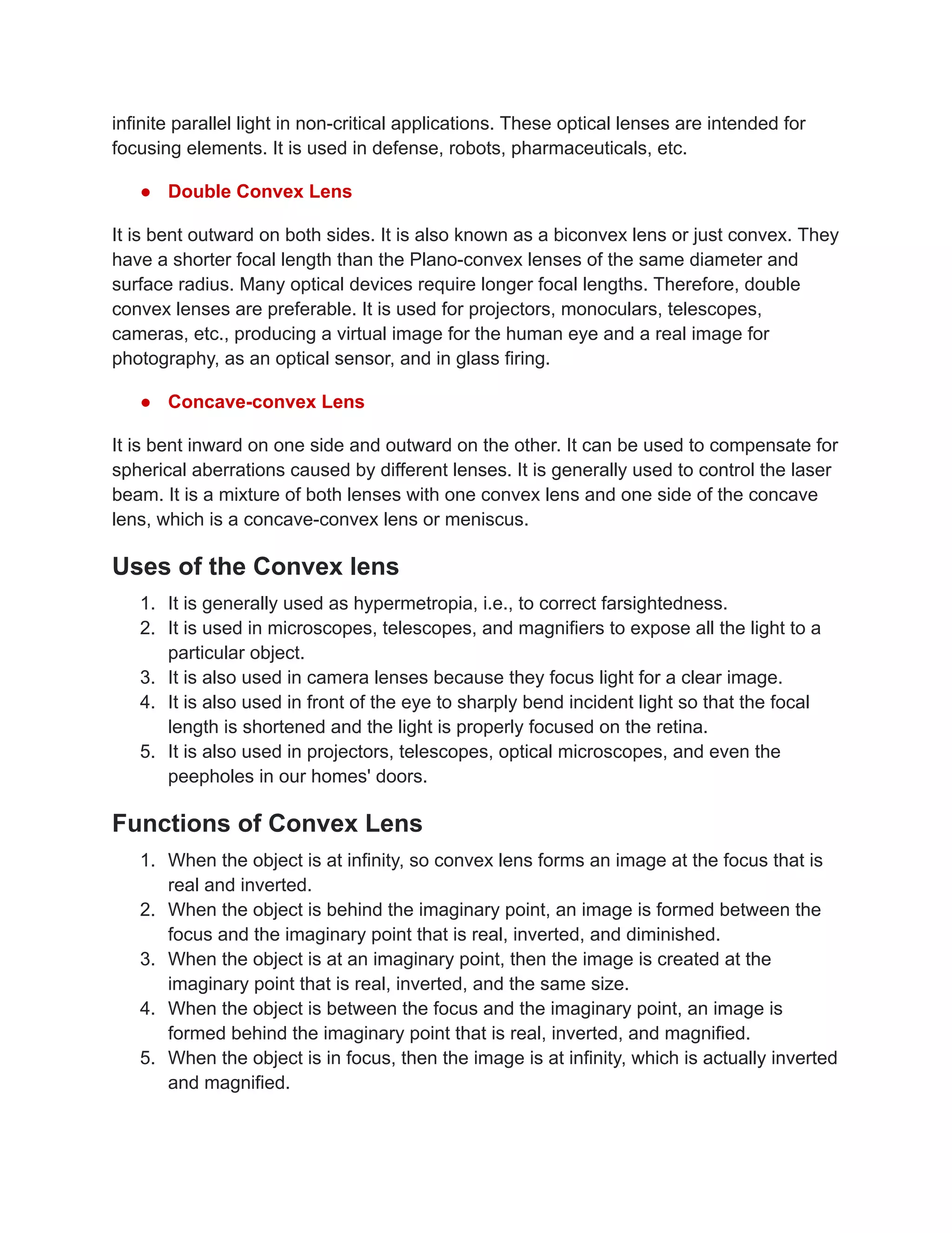 infinite parallel light in non-critical applications. These optical lenses are intended for
focusing elements. It is used in defense, robots, pharmaceuticals, etc.
● Double Convex Lens
It is bent outward on both sides. It is also known as a biconvex lens or just convex. They
have a shorter focal length than the Plano-convex lenses of the same diameter and
surface radius. Many optical devices require longer focal lengths. Therefore, double
convex lenses are preferable. It is used for projectors, monoculars, telescopes,
cameras, etc., producing a virtual image for the human eye and a real image for
photography, as an optical sensor, and in glass firing.
● Concave-convex Lens
It is bent inward on one side and outward on the other. It can be used to compensate for
spherical aberrations caused by different lenses. It is generally used to control the laser
beam. It is a mixture of both lenses with one convex lens and one side of the concave
lens, which is a concave-convex lens or meniscus.
Uses of the Convex lens
1. It is generally used as hypermetropia, i.e., to correct farsightedness.
2. It is used in microscopes, telescopes, and magnifiers to expose all the light to a
particular object.
3. It is also used in camera lenses because they focus light for a clear image.
4. It is also used in front of the eye to sharply bend incident light so that the focal
length is shortened and the light is properly focused on the retina.
5. It is also used in projectors, telescopes, optical microscopes, and even the
peepholes in our homes' doors.
Functions of Convex Lens
1. When the object is at infinity, so convex lens forms an image at the focus that is
real and inverted.
2. When the object is behind the imaginary point, an image is formed between the
focus and the imaginary point that is real, inverted, and diminished.
3. When the object is at an imaginary point, then the image is created at the
imaginary point that is real, inverted, and the same size.
4. When the object is between the focus and the imaginary point, an image is
formed behind the imaginary point that is real, inverted, and magnified.
5. When the object is in focus, then the image is at infinity, which is actually inverted
and magnified.
 