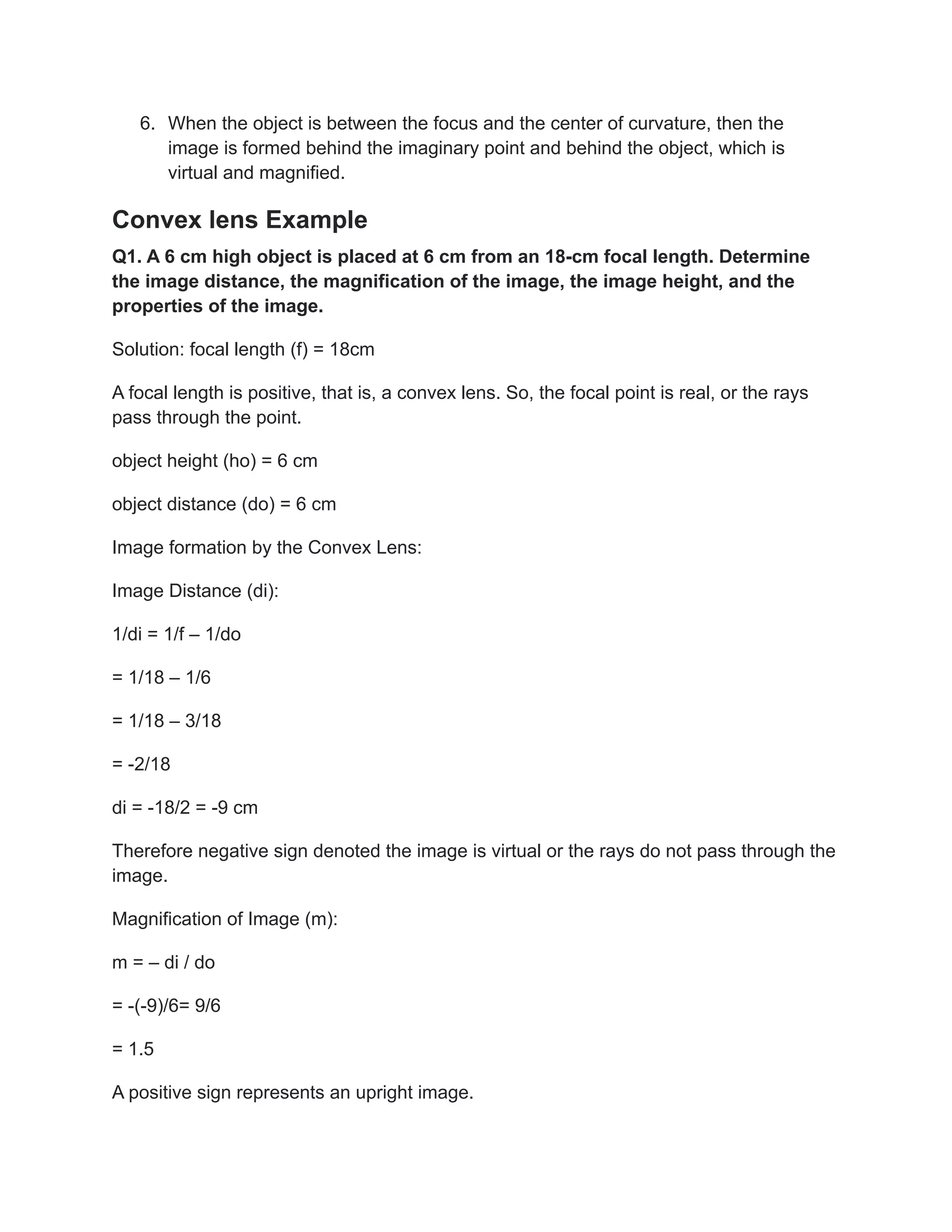 6. When the object is between the focus and the center of curvature, then the
image is formed behind the imaginary point and behind the object, which is
virtual and magnified.
Convex lens Example
Q1. A 6 cm high object is placed at 6 cm from an 18-cm focal length. Determine
the image distance, the magnification of the image, the image height, and the
properties of the image.
Solution: focal length (f) = 18cm
A focal length is positive, that is, a convex lens. So, the focal point is real, or the rays
pass through the point.
object height (ho) = 6 cm
object distance (do) = 6 cm
Image formation by the Convex Lens:
Image Distance (di):
1/di = 1/f – 1/do
= 1/18 – 1/6
= 1/18 – 3/18
= -2/18
di = -18/2 = -9 cm
Therefore negative sign denoted the image is virtual or the rays do not pass through the
image.
Magnification of Image (m):
m = – di / do
= -(-9)/6= 9/6
= 1.5
A positive sign represents an upright image.
 