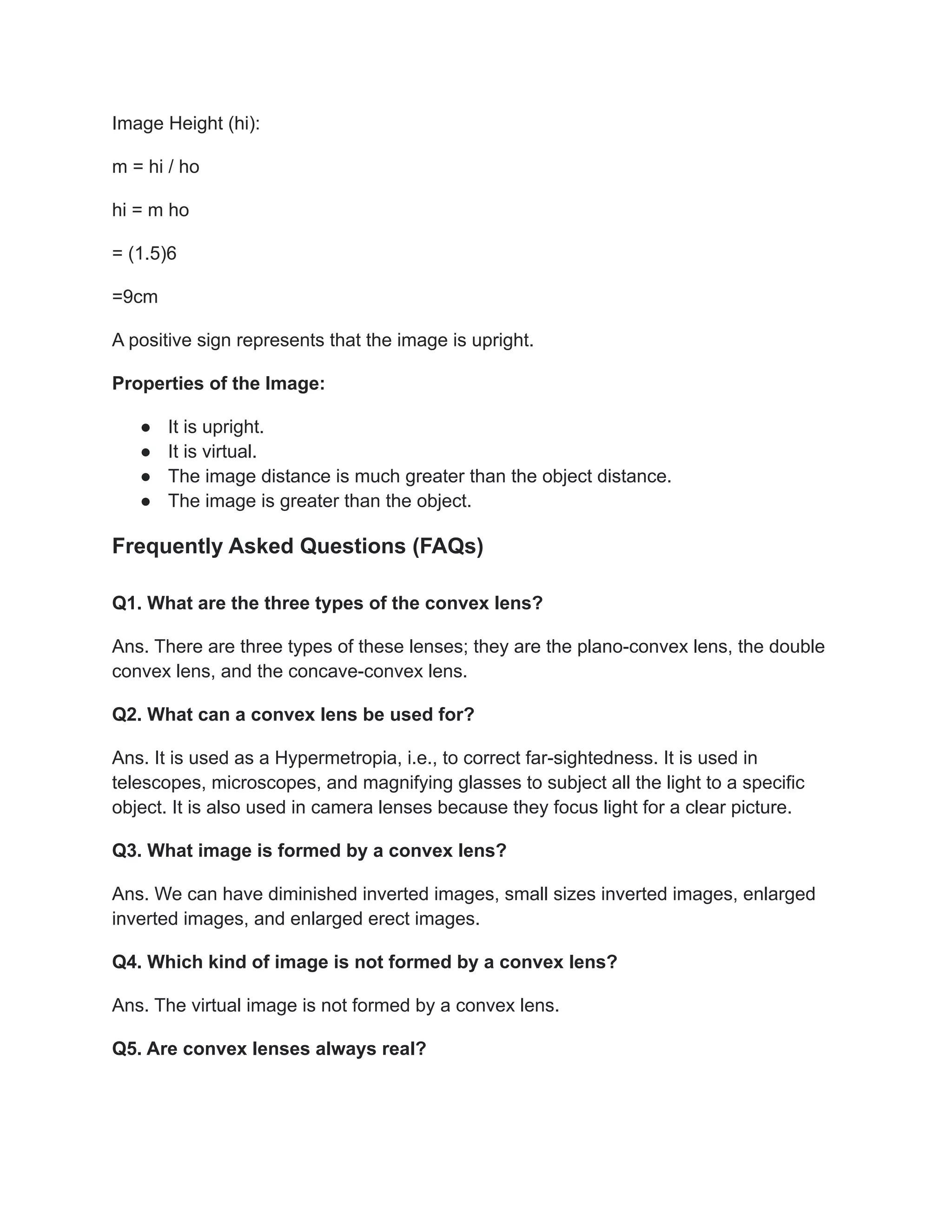 Image Height (hi):
m = hi / ho
hi = m ho
= (1.5)6
=9cm
A positive sign represents that the image is upright.
Properties of the Image:
● It is upright.
● It is virtual.
● The image distance is much greater than the object distance.
● The image is greater than the object.
Frequently Asked Questions (FAQs)
Q1. What are the three types of the convex lens?
Ans. There are three types of these lenses; they are the plano-convex lens, the double
convex lens, and the concave-convex lens.
Q2. What can a convex lens be used for?
Ans. It is used as a Hypermetropia, i.e., to correct far-sightedness. It is used in
telescopes, microscopes, and magnifying glasses to subject all the light to a specific
object. It is also used in camera lenses because they focus light for a clear picture.
Q3. What image is formed by a convex lens?
Ans. We can have diminished inverted images, small sizes inverted images, enlarged
inverted images, and enlarged erect images.
Q4. Which kind of image is not formed by a convex lens?
Ans. The virtual image is not formed by a convex lens.
Q5. Are convex lenses always real?
 