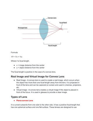 Formula
1/f = 1/v + 1/u
Where f is focal length.
● v = image distance from the center
● u = object distance from the center
The focal length is positive in the case of a convex lens.
Real Image and Virtual Image for Convex Lens
● Real Image - A convex lens is used to create a real image, which occurs when
the object has more than one focal length away from the lens. It is projected in
front of the lens and can be captured on screen and used in cinemas, projectors,
etc.
● Virtual image - A convex lens creates a virtual image if the object is placed in
front of the focus. It is used in glasses to provide a clear image.
Types of Lens
● Plano-convex Lens
It is curved outwards from one side to the other side. It has a positive focal length that
has one spherical surface and one flat surface. These lenses are designed to use
 
