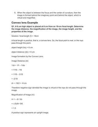 6. When the object is between the focus and the center of curvature, then the
image is formed behind the imaginary point and behind the object, which is
virtual and magnified.
Convex lens Example
Q1. A 6 cm high object is placed at 6 cm from an 18-cm focal length. Determine
the image distance, the magnification of the image, the image height, and the
properties of the image.
Solution: focal length (f) = 18cm
A focal length is positive, that is, a convex lens. So, the focal point is real, or the rays
pass through the point.
object height (ho) = 6 cm
object distance (do) = 6 cm
Image formation by the Convex Lens:
Image Distance (di):
1/di = 1/f – 1/do
= 1/18 – 1/6
= 1/18 – 3/18
= -2/18
di = -18/2 = -9 cm
Therefore negative sign denoted the image is virtual or the rays do not pass through the
image.
Magnification of Image (m):
m = – di / do
= -(-9)/6= 9/6
= 1.5
A positive sign represents an upright image.
 