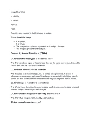 Image Height (hi):
m = hi / ho
hi = m ho
= (1.5)6
=9cm
A positive sign represents that the image is upright.
Properties of the Image:
● It is upright.
● It is virtual.
● The image distance is much greater than the object distance.
● The image is greater than the object.
Frequently Asked Questions (FAQs)
Q1. What are the three types of the convex lens?
Ans. There are three types of these lenses; they are the plano-convex lens, the double
convex lens, and the concave-convex lens.
Q2. What can a convex lens be used for?
Ans. It is used as a Hypermetropia, i.e., to correct far-sightedness. It is used in
telescopes, microscopes, and magnifying glasses to subject all the light to a specific
object. It is also used in camera lenses because they focus light for a clear picture.
Q3. What image is formed by a convex lens?
Ans. We can have diminished inverted images, small sizes inverted images, enlarged
inverted images, and enlarged erect images.
Q4. Which kind of image is not formed by a convex lens?
Ans. The virtual image is not formed by a convex lens.
Q5. Are convex lenses always real?
 