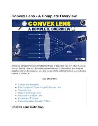 Convex Lens - A Complete Overview
A lens is a transparent material that concentrates or disperses light rays when it passes
through them by refraction. According to the shape and purpose of the lens, they are
classified into two types convex lens and concave lens. Let’s learn about convex lenses
in detail in this article.
Table of Content
● Convex lens definition
● Real Image and Virtual Image for Convex Lens
● Types of Lens
● Uses of the Convex lens
● Functions of Convex Lens
● Convex lens Example
● Frequently Asked Question (FAQs)
Convex Lens Definition
 