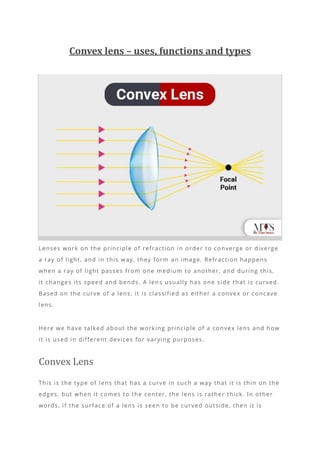Convex lens – uses, functions and types
Lenses work on the principle of refraction in order to converge or diverge
a ray of light, and in this way, they form an image. Refraction happens
when a ray of light passes from one medium to another, and during this,
it changes its speed and bends. A len s usually has one side that is curved.
Based on the curve of a lens, it is classified as either a convex or concave
lens.
Here we have talked about the working principle of a convex lens and how
it is used in different devices for varying purposes.
Convex Lens
This is the type of lens that has a curve in such a way that it is thin on the
edges, but when it comes to the center, the lens is rather thick. In other
words, if the surface of a lens is seen to be curved outside, then it is
 