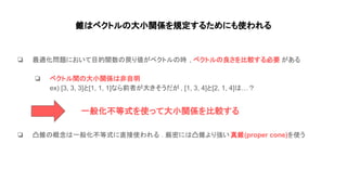 錐 ベクトル 大小関係を規定するためにも使われる
❏ 最適化問題において目的関数 戻り値がベクトル 時 , ベクトル 良さを比較する必要 がある
❏ ベクトル間 大小関係 非自明
ex) [3, 3, 3]と[1, 1, 1]なら前者が大きそうだが , [1, 3, 4]と[2, 1, 4] …？
❏ 凸錐 概念 一般化不等式に直接使われる . 厳密に 凸錐より強い 真錐(proper cone)を使う
一般化不等式を使って大小関係を比較する
 