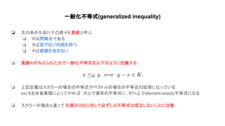 一般化不等式(generalized inequality)
❏ 次 条件を満たす凸錐 Kを真錐と呼ぶ
❏ K 閉集合である
❏ K 空でない内部を持つ
❏ K 直線を含まない
❏ 真錐Kが与えられた元で一般化不等式を以下 ように定義する
❏ 上記定義 スカラー 場合 不等式やベクトル 場合 不等式 拡張になっている
ex) Kを非負象限にとってやれ , R上で通常 不等式に , R^n上でelement-wiseな不等式になる
❏ スカラー 場合と違って 任意 2元に対して必ずしも不等式 成立しないことに注意
 