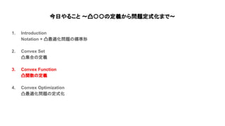今日やること 〜凸〇〇 定義から問題定式化まで〜
1. Introduction
Notation + 凸最適化問題 標準形
2. Convex Set
凸集合 定義
3. Convex Function
凸関数 定義
4. Convex Optimization
凸最適化問題 定式化
 