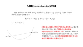 凸関数(convex function) 定義
2点を結んだ線分が常にグラフ 上側に来る と言い換
えることもできる. また凸関数 上側 領域
(epigraph) 常に凸集合になる . 凸関数 最適性条
件(微分0)が最適解 必要十分条件であるという良い
性質を持っている. つまり局所的な情報(微分)から大
域的な情報(最小)を導出できる.
 