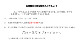 二階微分可能な関数 凸性チェック
❏ 二階微分可能だと凸性チェックがとても簡単
❏ 十分条件ぽく書いたが , 実際 必要十分条件である
❏ 例) 二次関数fが凸であるため 必要十分条件 , 二次項 係数行列が半正定値である . すなわち,
という関数fを考えた時, Pが半正定値であれ 凸である .
 