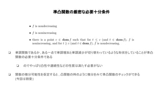 準凸関数 厳密な必要十分条件
❏ 単調関数であるか, ある一点で単調増加と単調減少が切り替わっているような形状をしていることが準凸
関数 必要十分条件である
❏ でやっ り凸性や連続性など 性質 満たす必要がない
❏ 関数 微分可能性を仮定すると , 凸関数 時 ように微分をみて準凸関数 チェックができる
(今回 割愛)
 
