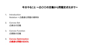 今日やること 〜凸〇〇 定義から問題定式化まで〜
1. Introduction
Notation + 凸最適化問題 標準形
2. Convex Set
凸集合 定義
3. Convex Function
凸関数 定義
4. Convex Optimization
凸最適化問題 定式化
 