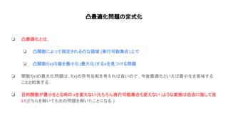 凸最適化問題 定式化
❏ 凸最適化と ,
❏ 凸関数によって指定される凸な領域 (実行可能集合)上で
❏ 凸関数f(x) 値を最小化(最大化)するxを見つける問題
❏ 関数f(x) 最大化問題 , f(x) 符号反転を考えれ 良い で , 今後最適化といえ 最小化を意味する
ことと約束する
❏ 目的関数が最小をとる時 xを変えない(もちろん実行可能集合も変えない )ような変換 自由に施して良
い(どちらを解いても元 問題を解いたことになる )
 