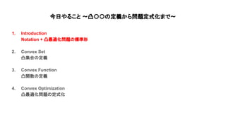 今日やること 〜凸〇〇 定義から問題定式化まで〜
1. Introduction
Notation + 凸最適化問題 標準形
2. Convex Set
凸集合 定義
3. Convex Function
凸関数 定義
4. Convex Optimization
凸最適化問題 定式化
 