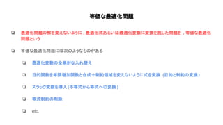 等価な最適化問題
❏ 最適化問題 解を変えないように , 最適化式あるい 最適化変数に変換を施した問題を , 等価な最適化
問題という
❏ 等価な最適化問題に 次 ようなも がある
❏ 最適化変数 全単射な入れ替え
❏ 目的関数を単調増加関数と合成＋制約領域を変えないように式を変換 (目的と制約 変換)
❏ スラック変数を導入(不等式から等式へ 変換 )
❏ 等式制約 削除
❏ etc.
 