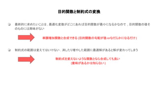 目的関数と制約式 変換
❏ 最終的に求めたいこと , 最適化変数がどこにあれ 目的関数が最小になるかな で , 目的関数 値そ
も に 興味がない
❏ 制約式 範囲 変えて いけない . 消したり増やした範囲に最適解があると解が変わってしまう
単調増加関数と合成できる (目的関数 勾配が急 orなだらかになるだけ )
制約式を変えないような関数となら合成しても良い
(意味があるか 知らない )
 