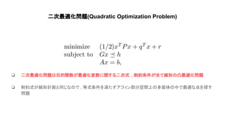 二次最適化問題(Quadratic Optimization Problem)
❏ 二次最適化問題 目的関数が最適化変数に関する二次式 , 制約条件が全て線形 凸最適化問題
❏ 制約式が線形計画と同じな で , 等式条件を満たすアフィン部分空間上 多面体 中で最適な点を探す
問題
 