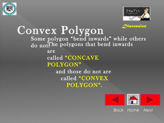 Discussion
Convex Polygon
  Some polygon “bend inwards” while others
       The polygons that bend inwards
  do not.
       are
       called “CONCAVE
       POLYGON”
           and those do not are
             called “CONVEX
               POLYGON”.



                              Back Home   Next
 