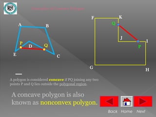 Examples of Concave Polygon

                                                F            K
      A                                                  Q
                     B

                                                             J
      P                                                                    I
           D        Q                                               P
  E                         C

                                               G
                                                                           H

A polygon is considered concave if PQ joining any two
points P and Q lies outside the polygonal region.


 A concave polygon is also
 known as nonconvex polygon.
                                                        Back Home   Next
 