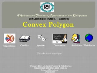 Mathematics Teachers Association of the Philippines
                         Self Learning Kit : Grade 7 – Geometry

                 Convex Polygon

Objectives     Credits          Review             Discussion         Activities Web Links


                                 Click the icons to navigate.




                          Prepared by: Mr. Alvin Patrick Q. Peñaflorida
                              VALENZUELA NATIONAL HIGH SCHOOL
                                    Division of City Schools -
                                          VALENZUELA
 