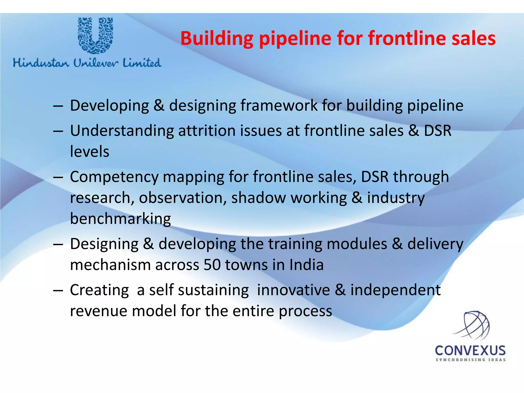 Building pipeline for frontline sales


– Developing & designing framework for building pipeline
– Understanding attrition issues at frontline sales & DSR
  levels
– Competency mapping for frontline sales, DSR through
  research, observation, shadow working & industry
  benchmarking
– Designing & developing the training modules & delivery
  mechanism across 50 towns in India
– Creating a self sustaining innovative & independent
  revenue model for the entire process
 