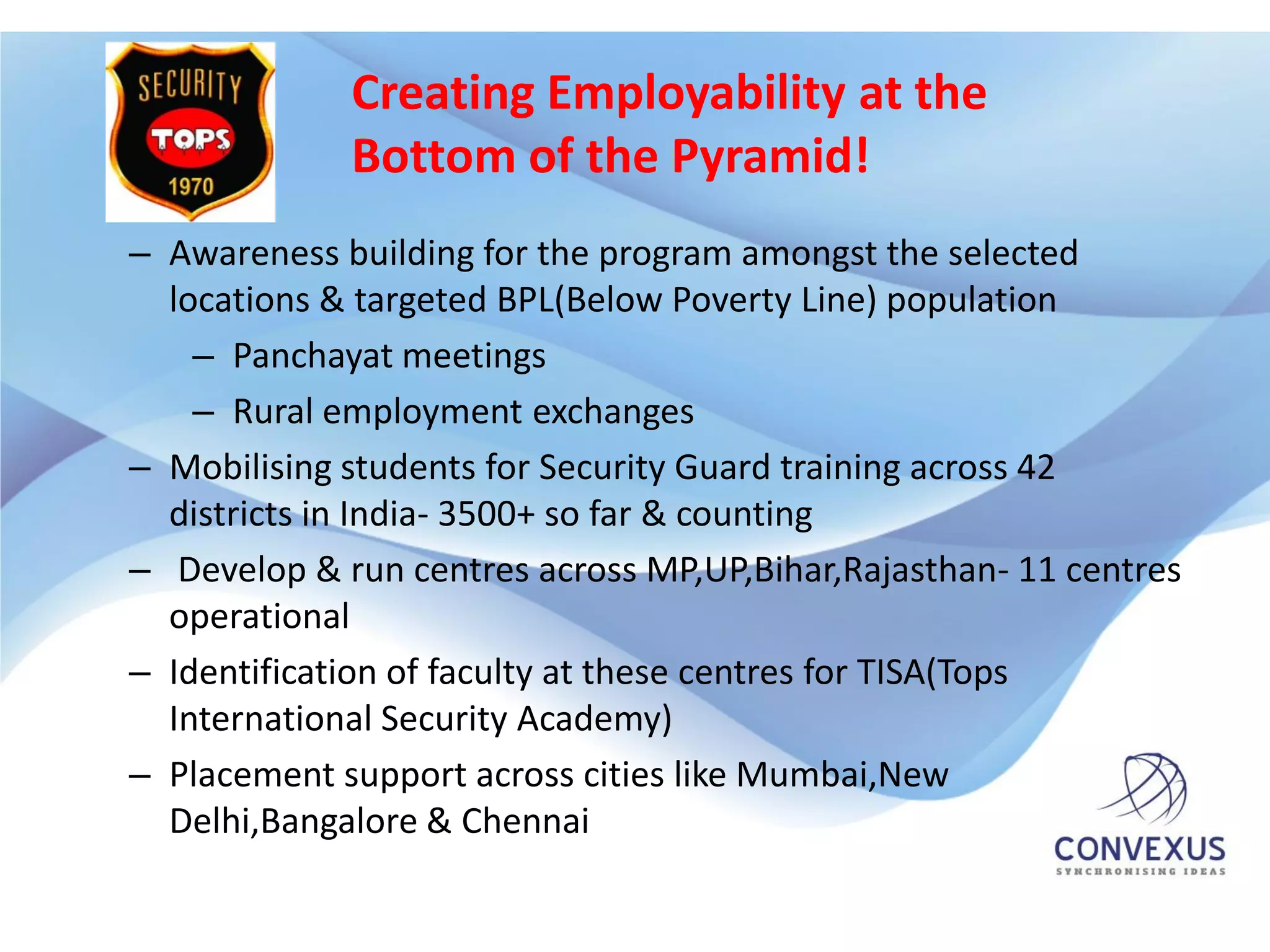 Creating Employability at the
             Bottom of the Pyramid!
– Awareness building for the program amongst the selected
  locations & targeted BPL(Below Poverty Line) population
    – Panchayat meetings
    – Rural employment exchanges
– Mobilising students for Security Guard training across 42
  districts in India- 3500+ so far & counting
– Develop & run centres across MP,UP,Bihar,Rajasthan- 11 centres
  operational
– Identification of faculty at these centres for TISA(Tops
  International Security Academy)
– Placement support across cities like Mumbai,New
  Delhi,Bangalore & Chennai
 