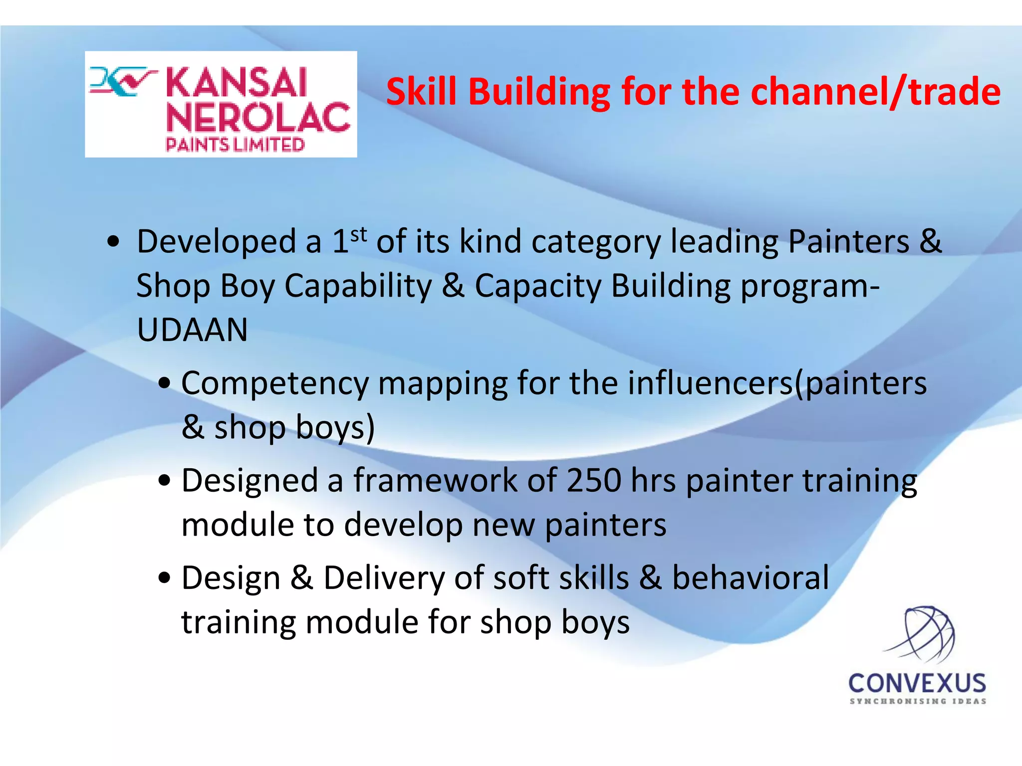 Skill Building for the channel/trade


• Developed a 1st of its kind category leading Painters &
  Shop Boy Capability & Capacity Building program-
  UDAAN
   • Competency mapping for the influencers(painters
     & shop boys)
   • Designed a framework of 250 hrs painter training
     module to develop new painters
   • Design & Delivery of soft skills & behavioral
     training module for shop boys
 