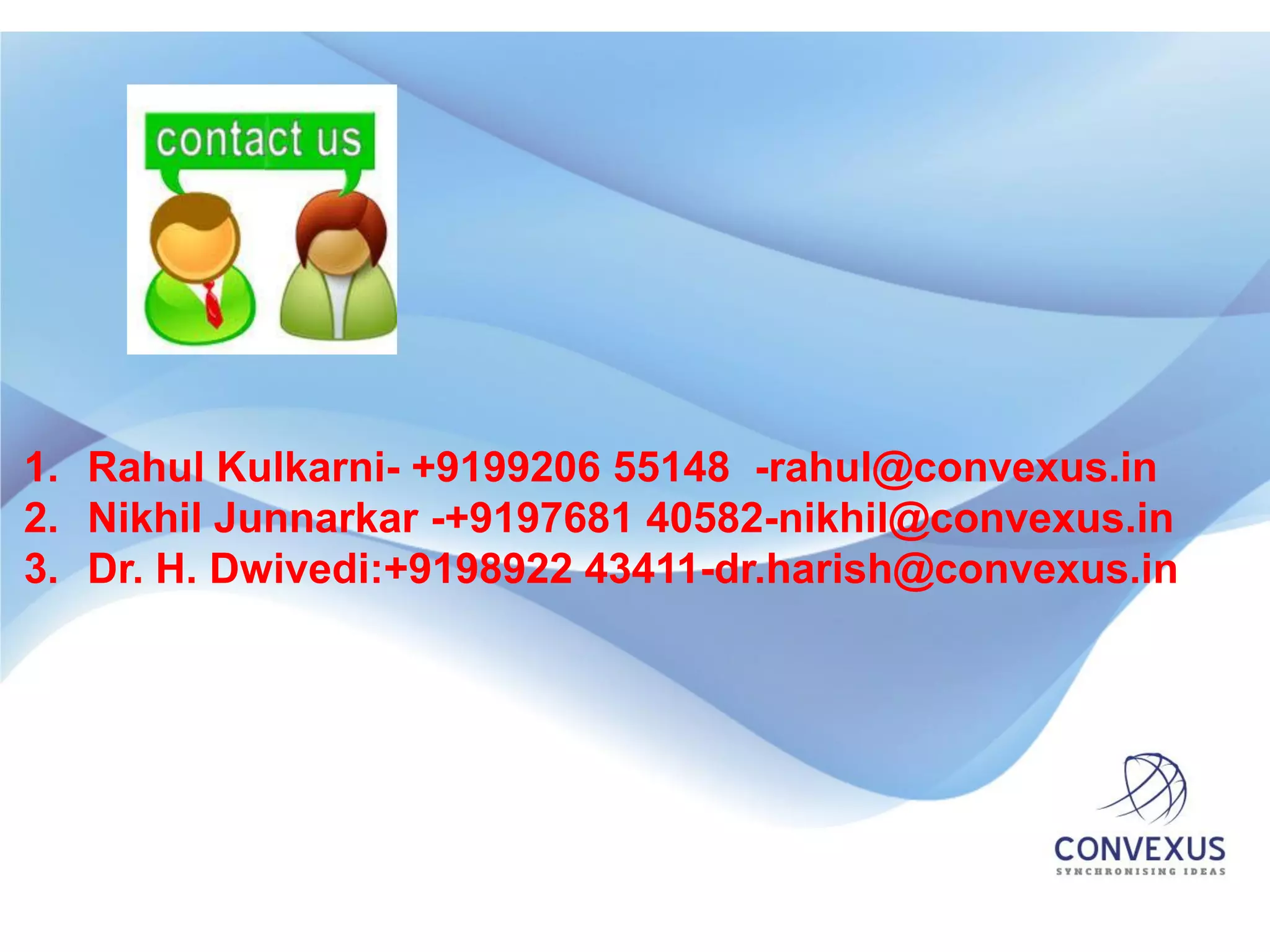 1. Rahul Kulkarni- +9199206 55148 -rahul@convexus.in
2. Nikhil Junnarkar -+9197681 40582-nikhil@convexus.in
3. Dr. H. Dwivedi:+9198922 43411-dr.harish@convexus.in
 