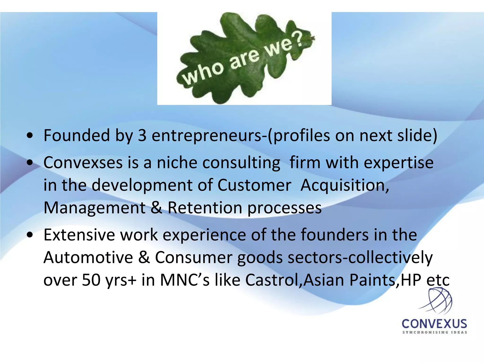 • Founded by 3 entrepreneurs-(profiles on next slide)
• Convexses is a niche consulting firm with expertise
  in the development of Customer Acquisition,
  Management & Retention processes
• Extensive work experience of the founders in the
  Automotive & Consumer goods sectors-collectively
  over 50 yrs+ in MNC’s like Castrol,Asian Paints,HP etc
 