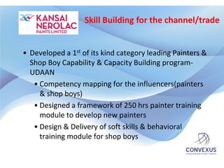 Skill Building for the channel/trade


• Developed a 1st of its kind category leading Painters &
  Shop Boy Capability & Capacity Building program-
  UDAAN
   • Competency mapping for the influencers(painters
     & shop boys)
   • Designed a framework of 250 hrs painter training
     module to develop new painters
   • Design & Delivery of soft skills & behavioral
     training module for shop boys
 