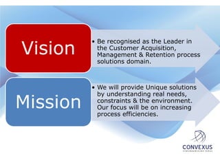Vision
          • Be recognised as the Leader in
            the Customer Acquisition,
            Management & Retention process
            solutions domain.



          • We will provide Unique solutions
            by understanding real needs,
Mission     constraints & the environment.
            Our focus will be on increasing
            process efficiencies.
 