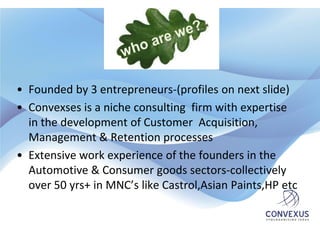 • Founded by 3 entrepreneurs-(profiles on next slide)
• Convexses is a niche consulting firm with expertise
  in the development of Customer Acquisition,
  Management & Retention processes
• Extensive work experience of the founders in the
  Automotive & Consumer goods sectors-collectively
  over 50 yrs+ in MNC’s like Castrol,Asian Paints,HP etc
 
