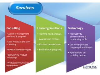 Consulting                  Learning Solutions          Technology
•Customer management        • Training need analysis    • Productivity
processes & programs                                      enhancement &
                            • Assessment centres          monitoring tools
•Sales Processes and ways
of working                  • Content development       • Customer process
                                                          mapping & audit tools
•RTM & Channel strategies   • Full lifecycle programs
                                                        • Applications on
•Demystifying Product                                     mobility devices
Technology

•Product communication
development
 