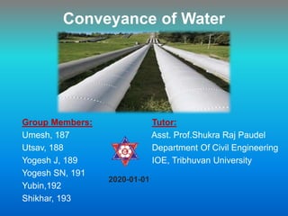 Conveyance of Water
Group Members: Tutor:
Umesh, 187 Asst. Prof.Shukra Raj Paudel
Utsav, 188 Department Of Civil Engineering
Yogesh J, 189 IOE, Tribhuvan University
Yogesh SN, 191
Yubin,192
Shikhar, 193
2020-01-01
 