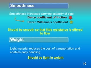 Smoothness
Should be smooth so that little resistance is offered
to flow
Weight
Should be light in weight
Smoothness increases carrying capacity of pipe
Darcy coefficient of friction
Hazen Williams’s coefficient
Light material reduces the cost of transportation and
enables easy handling
10
 