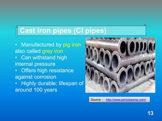 Cast iron pipes (CI pipes)
• Manufactured by pig iron
also called grey iron
• Can withstand high
internal pressure
• Offers high resistance
against corrosion
• Highly durable; lifespan of
around 100 years
Source : http://www.jaintubesmp.com/
13
 