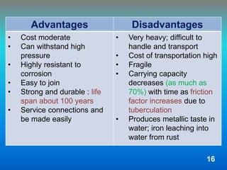 Advantages Disadvantages
• Cost moderate
• Can withstand high
pressure
• Highly resistant to
corrosion
• Easy to join
• Strong and durable : life
span about 100 years
• Service connections and
be made easily
• Very heavy; difficult to
handle and transport
• Cost of transportation high
• Fragile
• Carrying capacity
decreases (as much as
70%) with time as friction
factor increases due to
tuberculation
• Produces metallic taste in
water; iron leaching into
water from rust
16
 