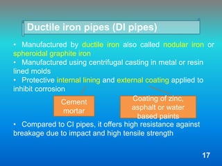 Ductile iron pipes (DI pipes)
• Manufactured by ductile iron also called nodular iron or
spheroidal graphite iron
• Manufactured using centrifugal casting in metal or resin
lined molds
• Protective internal lining and external coating applied to
inhibit corrosion
• Compared to CI pipes, it offers high resistance against
breakage due to impact and high tensile strength
Cement
mortar
Coating of zinc,
asphalt or water
based paints
17
 