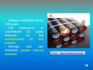 • Lifespan estimated about
100 years
• Life expectancy of
unprotected DI pipes
depends on the
corrosiveness of soil
present
• stronger and can
withstand greater internal
pressure Source : https://m.made-in-china.com/
18
 