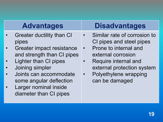 Advantages Disadvantages
• Greater ductility than CI
pipes
• Greater impact resistance
and strength than CI pipes
• Lighter than CI pipes
• Joining simpler
• Joints can accommodate
some angular deflection
• Larger nominal inside
diameter than CI pipes
• Similar rate of corrosion to
CI pipes and steel pipes
• Prone to internal and
external corrosion
• Require internal and
external protection system
• Polyethylene wrapping
can be damaged
19
 