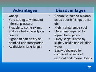 Advantages Disadvantages
• Cheap
• Very strong to withstand
internal pressure
• Flexible to some extent
and can be laid easily on
curves
• Light and can easily be
handled and transported
• Available in long length
• Cannot withstand external
loads : earth fillings traffic
etc
• High maintenance cost
• More time required to
repair these pipes
• Likely to get rusted by
slightly acidic and alkaline
water
• Easily deformed by
combined actions of
external and internal loads
22
 