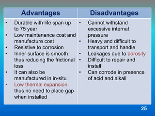Advantages Disadvantages
• Durable with life span up
to 75 year
• Low maintenance cost and
manufacture cost
• Resistive to corrosion
• Inner surface is smooth
thus reducing the frictional
loss
• It can also be
manufactured in in-situ
• Low thermal expansion
thus no need to place gap
when installed
• Cannot withstand
excessive internal
pressure
• Heavy and difficult to
transport and handle
• Leakages due to porosity
• Difficult to repair and
install
• Can corrode in presence
of acid and alkali
25
 