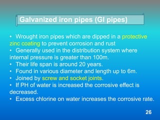 Galvanized iron pipes (GI pipes)
• Wrought iron pipes which are dipped in a protective
zinc coating to prevent corrosion and rust
• Generally used in the distribution system where
internal pressure is greater than 100m.
• Their life span is around 20 years.
• Found in various diameter and length up to 6m.
• Joined by screw and socket joints.
• If PH of water is increased the corrosive effect is
decreased.
• Excess chlorine on water increases the corrosive rate.
26
 