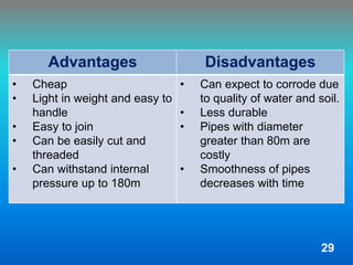 Advantages Disadvantages
• Cheap
• Light in weight and easy to
handle
• Easy to join
• Can be easily cut and
threaded
• Can withstand internal
pressure up to 180m
• Can expect to corrode due
to quality of water and soil.
• Less durable
• Pipes with diameter
greater than 80m are
costly
• Smoothness of pipes
decreases with time
29
 