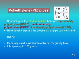 • Depending on the product quality there are high density
polyethylene(HDPE), medium density
polyethylene(MDPE), low density polyethylene(LDPE).
• Here density express the pressure that pipe can withstand
HDPE:
• Generally used in rural area of Nepal for gravity flow.
• Life span up to 100 years.
Polyethylene (PE) pipes
31
 