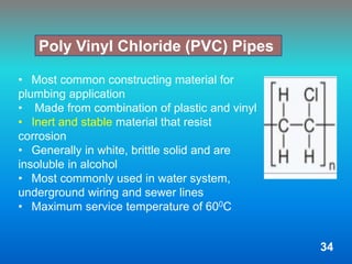 • Most common constructing material for
plumbing application
• Made from combination of plastic and vinyl
• Inert and stable material that resist
corrosion
• Generally in white, brittle solid and are
insoluble in alcohol
• Most commonly used in water system,
underground wiring and sewer lines
• Maximum service temperature of 600C
Poly Vinyl Chloride (PVC) Pipes
34
 