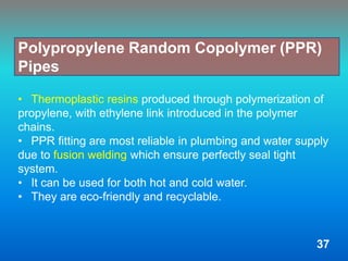 • Thermoplastic resins produced through polymerization of
propylene, with ethylene link introduced in the polymer
chains.
• PPR fitting are most reliable in plumbing and water supply
due to fusion welding which ensure perfectly seal tight
system.
• It can be used for both hot and cold water.
• They are eco-friendly and recyclable.
Polypropylene Random Copolymer (PPR)
Pipes
37
 