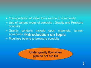 Introduction on topic
 Transportation of water form source to community
 Use of various types of conduits : Gravity and Pressure
conduits
 Gravity conduits include open channels, tunnel,
aqueducts etc
 Pipelines belong to pressure conduits
Under gravity flow when
pipe do not run full
3
 